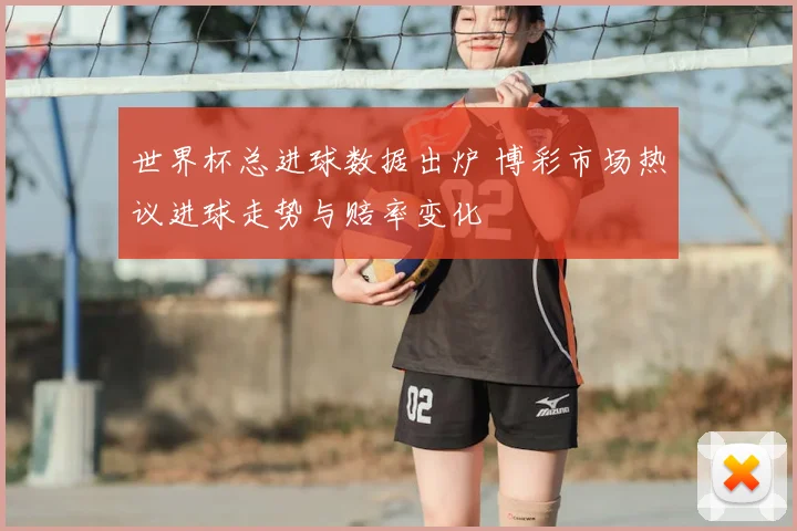 世界杯总进球数据出炉 博彩市场热议进球走势与赔率变化