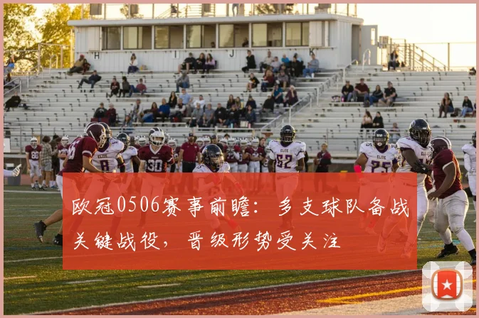 欧冠0506赛事前瞻:多支球队备战关键战役,晋级形势受关注