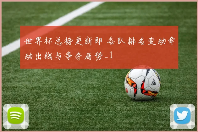 世界杯总榜更新即 各队排名变动牵动出线与争夺局势_1